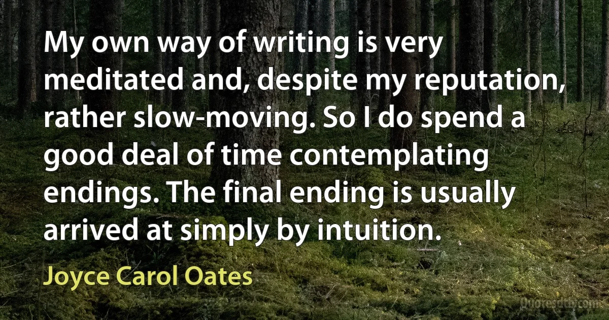 My own way of writing is very meditated and, despite my reputation, rather slow-moving. So I do spend a good deal of time contemplating endings. The final ending is usually arrived at simply by intuition. (Joyce Carol Oates)