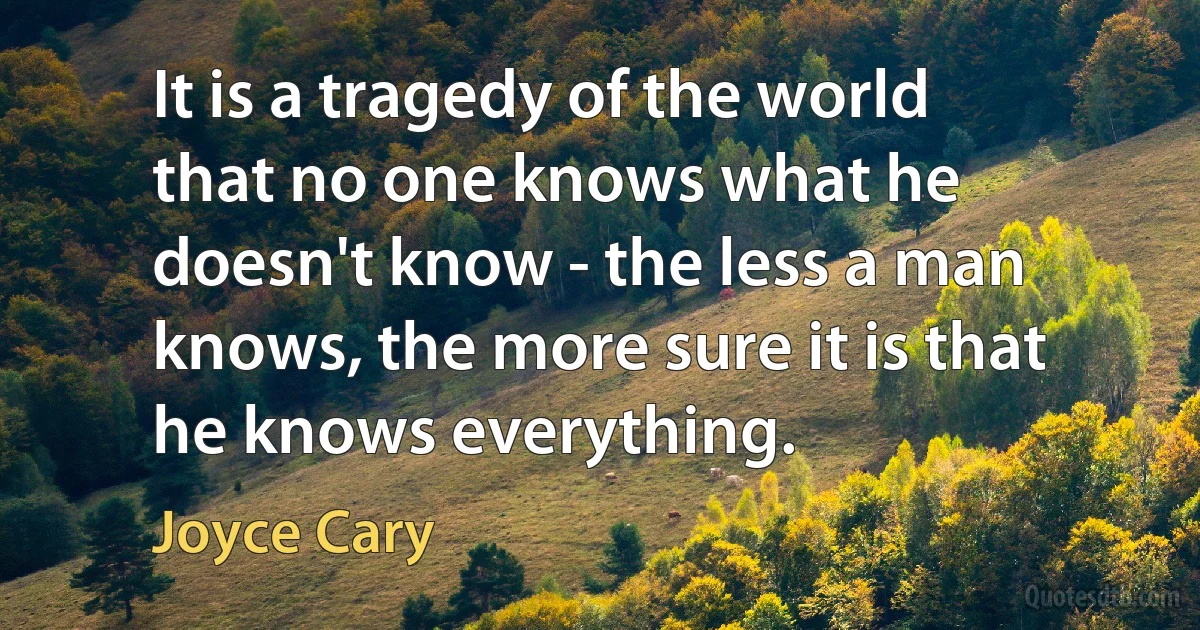 It is a tragedy of the world that no one knows what he doesn't know - the less a man knows, the more sure it is that he knows everything. (Joyce Cary)