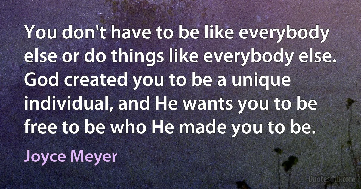 You don't have to be like everybody else or do things like everybody else. God created you to be a unique individual, and He wants you to be free to be who He made you to be. (Joyce Meyer)