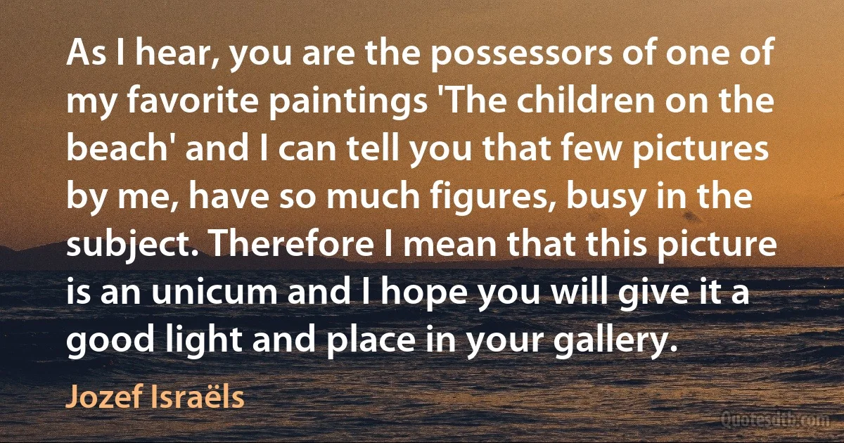 As I hear, you are the possessors of one of my favorite paintings 'The children on the beach' and I can tell you that few pictures by me, have so much figures, busy in the subject. Therefore I mean that this picture is an unicum and I hope you will give it a good light and place in your gallery. (Jozef Israëls)