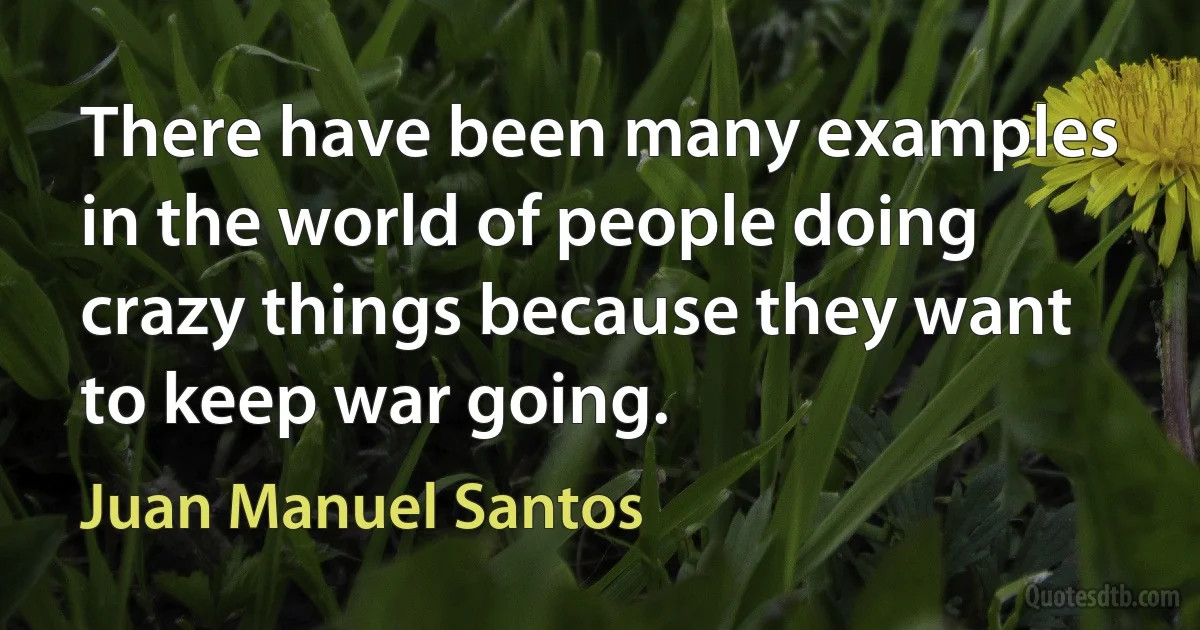 There have been many examples in the world of people doing crazy things because they want to keep war going. (Juan Manuel Santos)