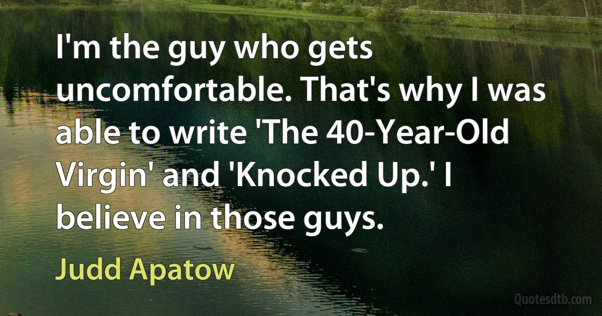 I'm the guy who gets uncomfortable. That's why I was able to write 'The 40-Year-Old Virgin' and 'Knocked Up.' I believe in those guys. (Judd Apatow)