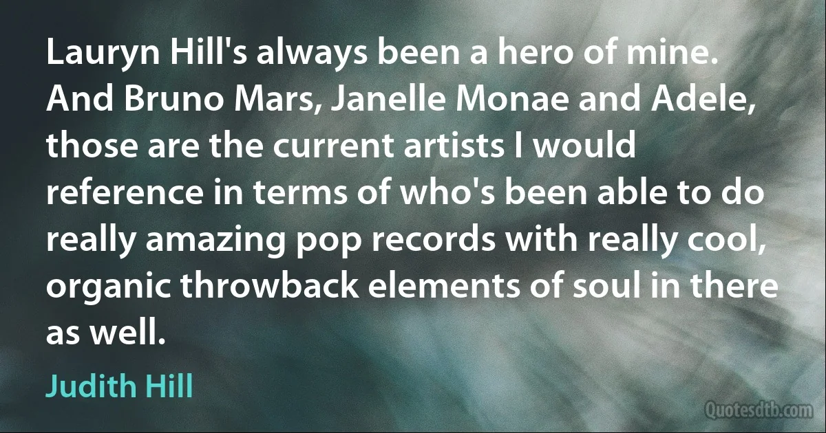 Lauryn Hill's always been a hero of mine. And Bruno Mars, Janelle Monae and Adele, those are the current artists I would reference in terms of who's been able to do really amazing pop records with really cool, organic throwback elements of soul in there as well. (Judith Hill)