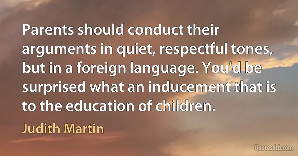 Parents should conduct their arguments in quiet, respectful tones, but in a foreign language. You'd be surprised what an inducement that is to the education of children. (Judith Martin)