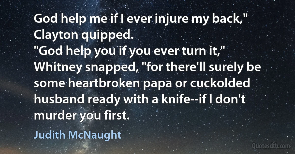 God help me if I ever injure my back," Clayton quipped.
"God help you if you ever turn it," Whitney snapped, "for there'll surely be some heartbroken papa or cuckolded husband ready with a knife--if I don't murder you first. (Judith McNaught)