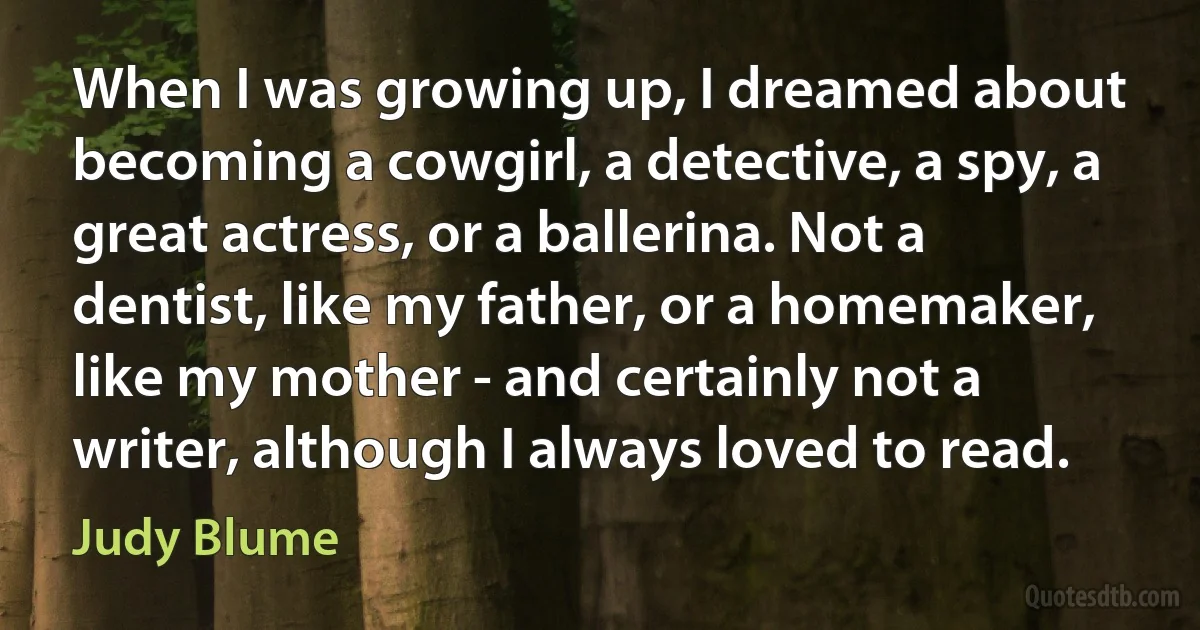 When I was growing up, I dreamed about becoming a cowgirl, a detective, a spy, a great actress, or a ballerina. Not a dentist, like my father, or a homemaker, like my mother - and certainly not a writer, although I always loved to read. (Judy Blume)