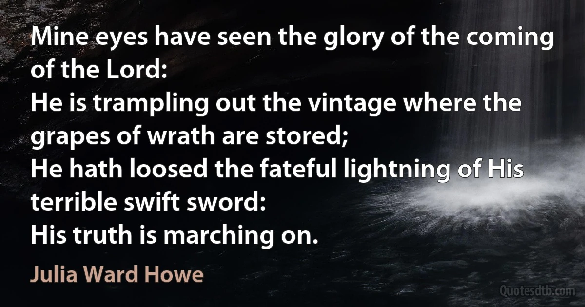 Mine eyes have seen the glory of the coming of the Lord:
He is trampling out the vintage where the grapes of wrath are stored;
He hath loosed the fateful lightning of His terrible swift sword:
His truth is marching on. (Julia Ward Howe)