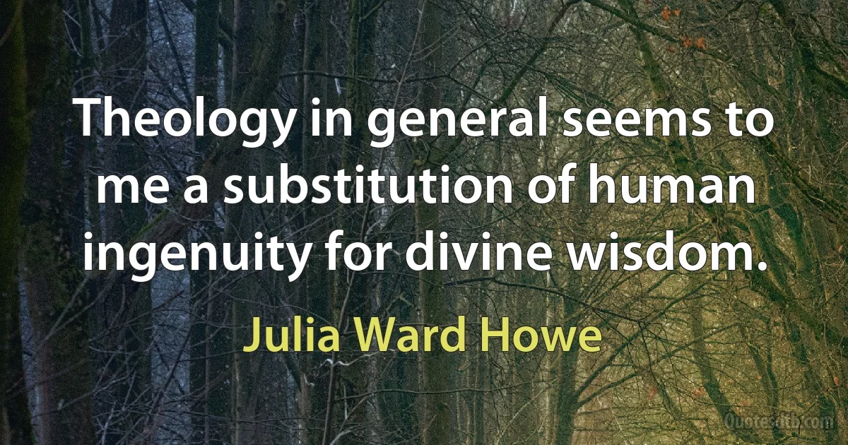 Theology in general seems to me a substitution of human ingenuity for divine wisdom. (Julia Ward Howe)