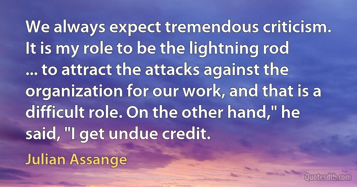 We always expect tremendous criticism. It is my role to be the lightning rod ... to attract the attacks against the organization for our work, and that is a difficult role. On the other hand," he said, "I get undue credit. (Julian Assange)