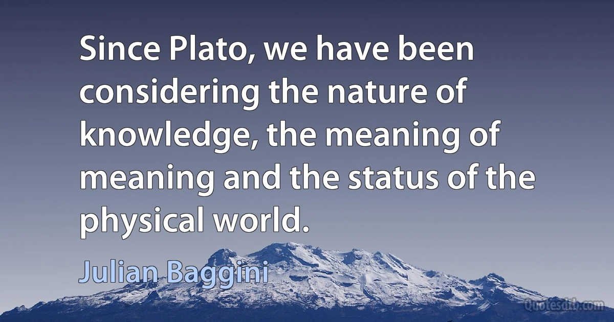 Since Plato, we have been considering the nature of knowledge, the meaning of meaning and the status of the physical world. (Julian Baggini)