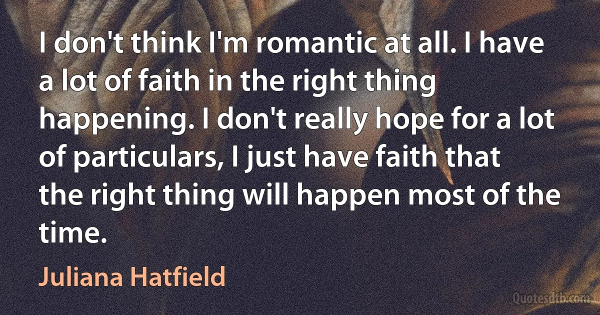 I don't think I'm romantic at all. I have a lot of faith in the right thing happening. I don't really hope for a lot of particulars, I just have faith that the right thing will happen most of the time. (Juliana Hatfield)