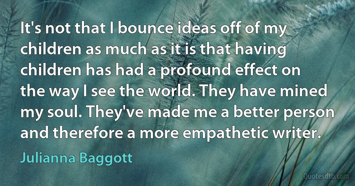 It's not that I bounce ideas off of my children as much as it is that having children has had a profound effect on the way I see the world. They have mined my soul. They've made me a better person and therefore a more empathetic writer. (Julianna Baggott)