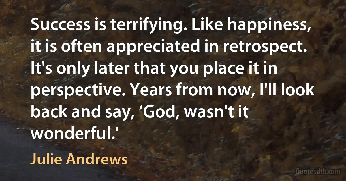 Success is terrifying. Like happiness, it is often appreciated in retrospect. It's only later that you place it in perspective. Years from now, I'll look back and say, ‘God, wasn't it wonderful.' (Julie Andrews)