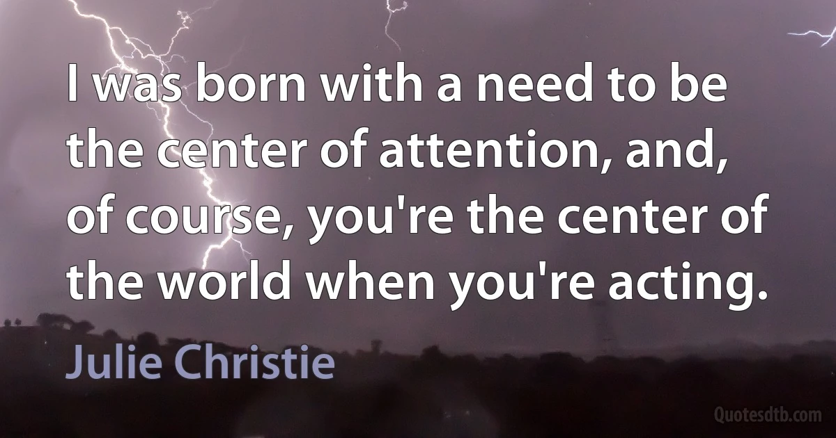 I was born with a need to be the center of attention, and, of course, you're the center of the world when you're acting. (Julie Christie)