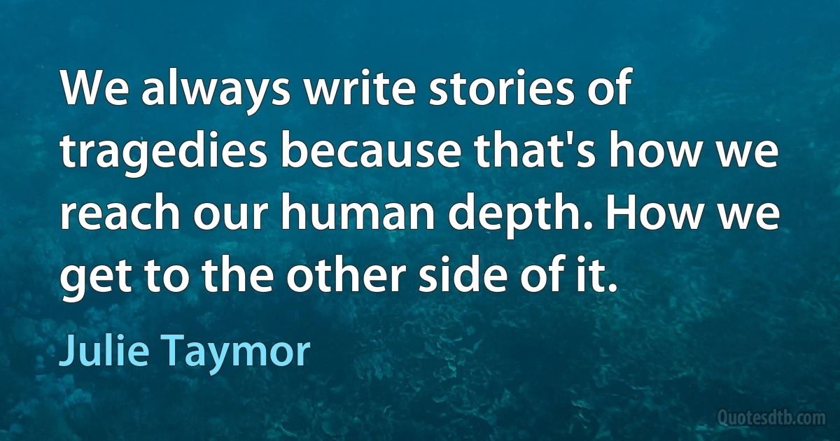 We always write stories of tragedies because that's how we reach our human depth. How we get to the other side of it. (Julie Taymor)