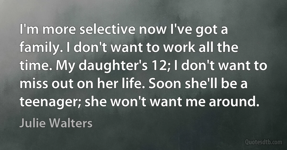 I'm more selective now I've got a family. I don't want to work all the time. My daughter's 12; I don't want to miss out on her life. Soon she'll be a teenager; she won't want me around. (Julie Walters)