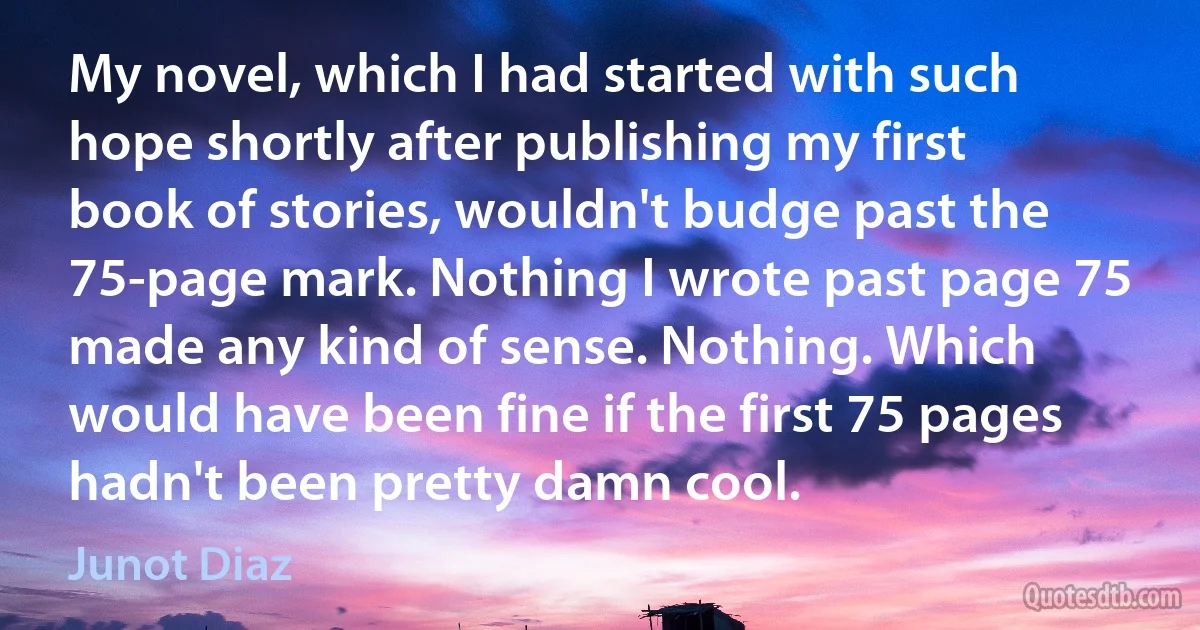 My novel, which I had started with such hope shortly after publishing my first book of stories, wouldn't budge past the 75-page mark. Nothing I wrote past page 75 made any kind of sense. Nothing. Which would have been fine if the first 75 pages hadn't been pretty damn cool. (Junot Diaz)