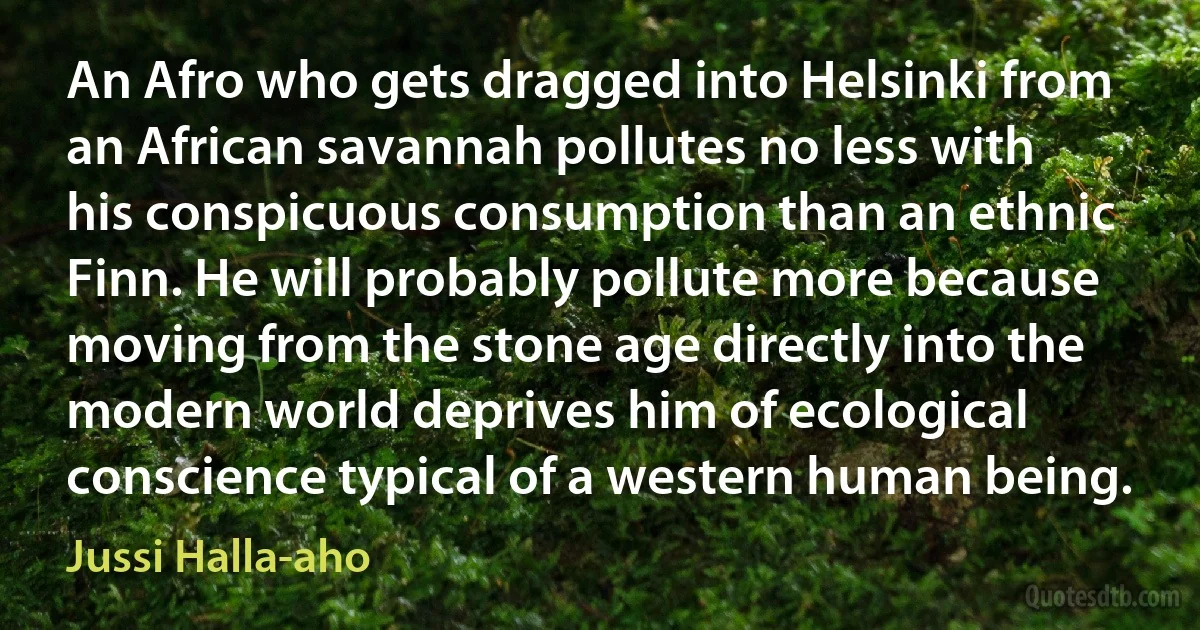 An Afro who gets dragged into Helsinki from an African savannah pollutes no less with his conspicuous consumption than an ethnic Finn. He will probably pollute more because moving from the stone age directly into the modern world deprives him of ecological conscience typical of a western human being. (Jussi Halla-aho)