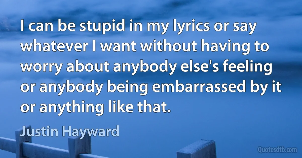 I can be stupid in my lyrics or say whatever I want without having to worry about anybody else's feeling or anybody being embarrassed by it or anything like that. (Justin Hayward)