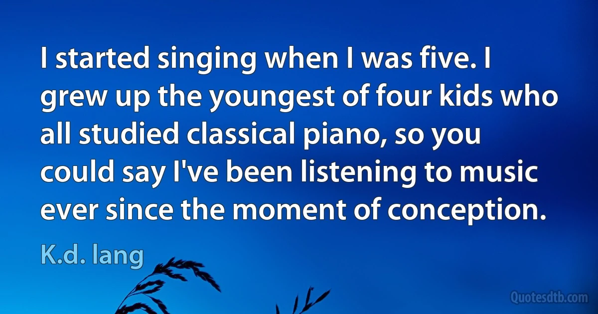 I started singing when I was five. I grew up the youngest of four kids who all studied classical piano, so you could say I've been listening to music ever since the moment of conception. (K.d. lang)