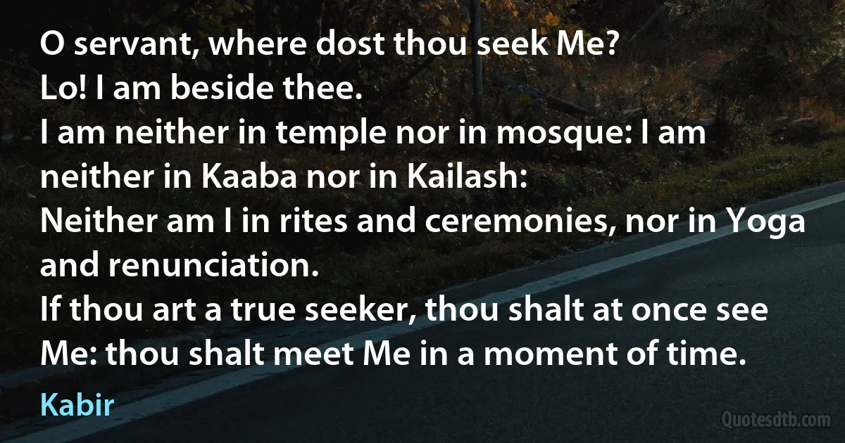 O servant, where dost thou seek Me?
Lo! I am beside thee.
I am neither in temple nor in mosque: I am neither in Kaaba nor in Kailash:
Neither am I in rites and ceremonies, nor in Yoga and renunciation.
If thou art a true seeker, thou shalt at once see Me: thou shalt meet Me in a moment of time. (Kabir)