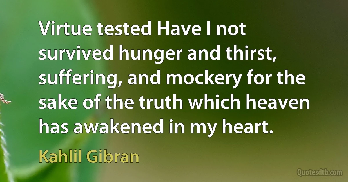 Virtue tested Have I not survived hunger and thirst, suffering, and mockery for the sake of the truth which heaven has awakened in my heart. (Kahlil Gibran)