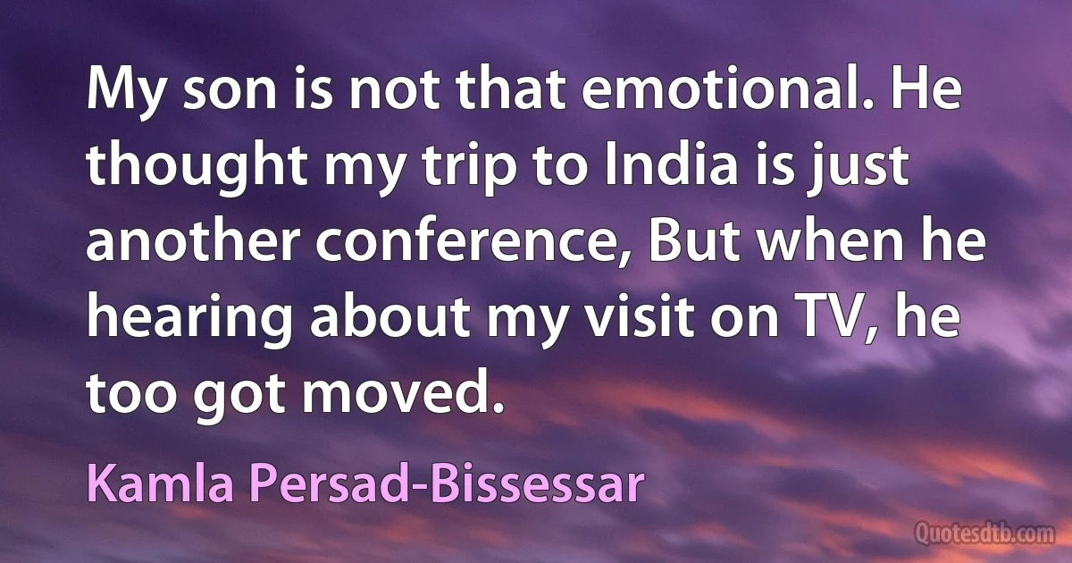 My son is not that emotional. He thought my trip to India is just another conference, But when he hearing about my visit on TV, he too got moved. (Kamla Persad-Bissessar)