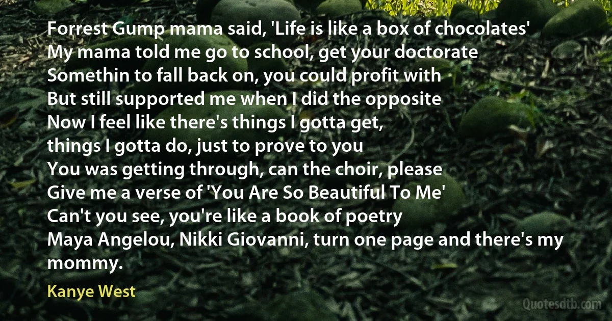 Forrest Gump mama said, 'Life is like a box of chocolates'
My mama told me go to school, get your doctorate
Somethin to fall back on, you could profit with
But still supported me when I did the opposite
Now I feel like there's things I gotta get,
things I gotta do, just to prove to you
You was getting through, can the choir, please
Give me a verse of 'You Are So Beautiful To Me'
Can't you see, you're like a book of poetry
Maya Angelou, Nikki Giovanni, turn one page and there's my mommy. (Kanye West)