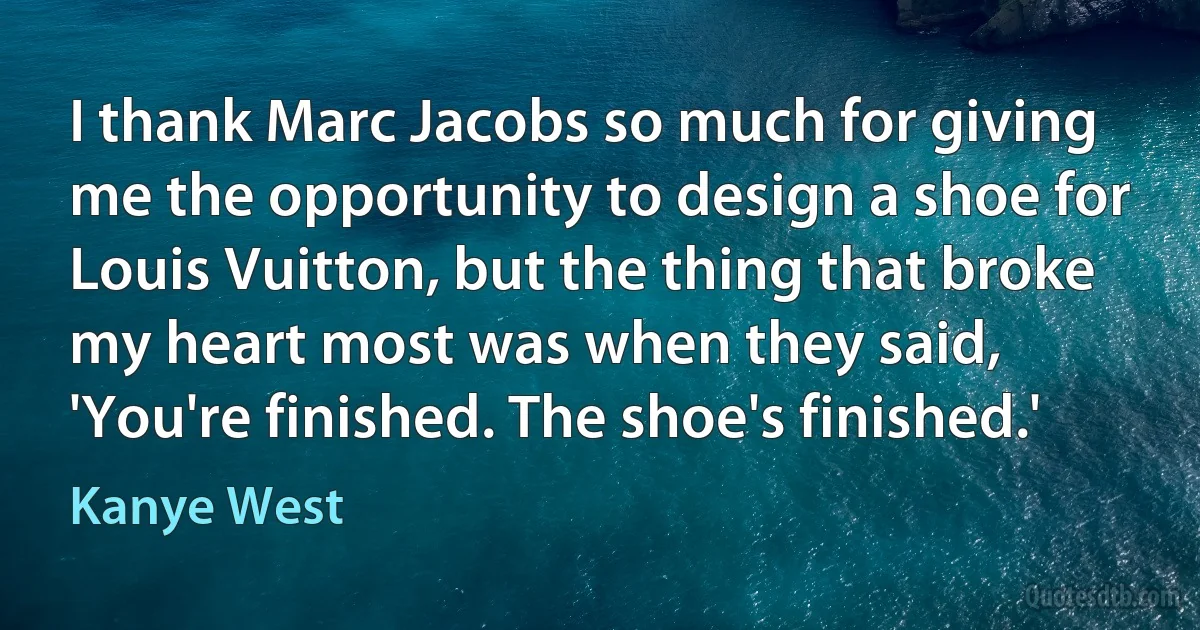 I thank Marc Jacobs so much for giving me the opportunity to design a shoe for Louis Vuitton, but the thing that broke my heart most was when they said, 'You're finished. The shoe's finished.' (Kanye West)