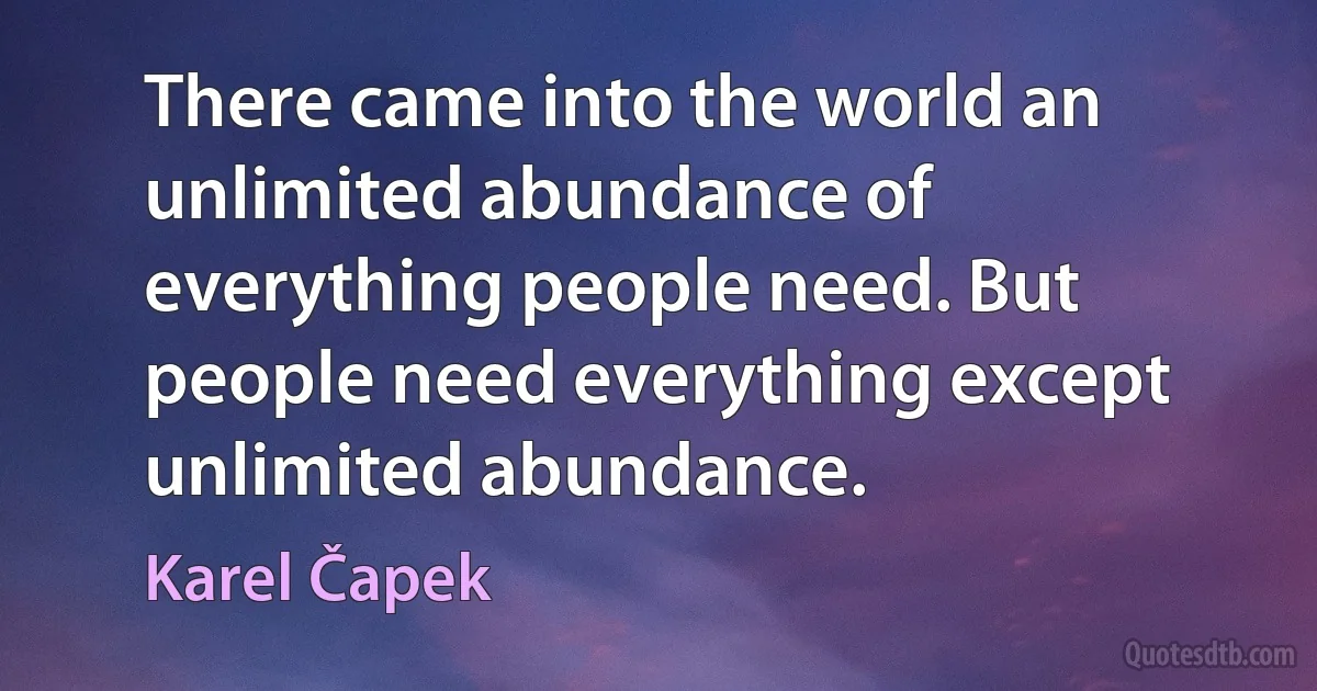 There came into the world an unlimited abundance of everything people need. But people need everything except unlimited abundance. (Karel Čapek)