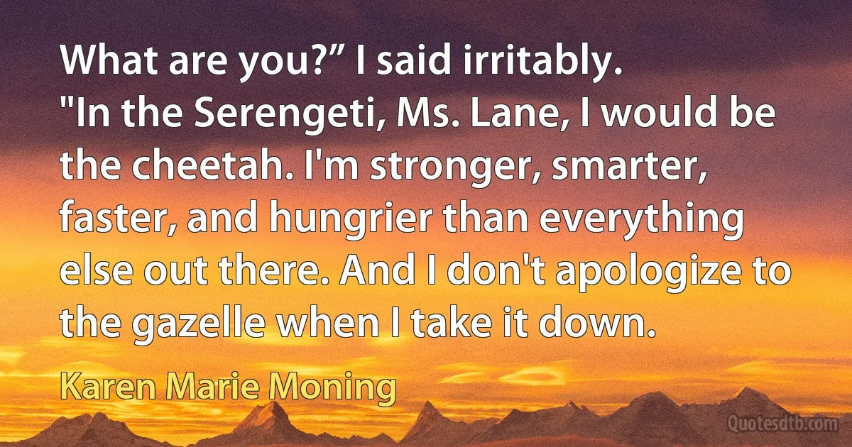 What are you?” I said irritably.
"In the Serengeti, Ms. Lane, I would be the cheetah. I'm stronger, smarter, faster, and hungrier than everything else out there. And I don't apologize to the gazelle when I take it down. (Karen Marie Moning)