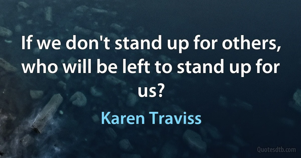 If we don't stand up for others, who will be left to stand up for us? (Karen Traviss)