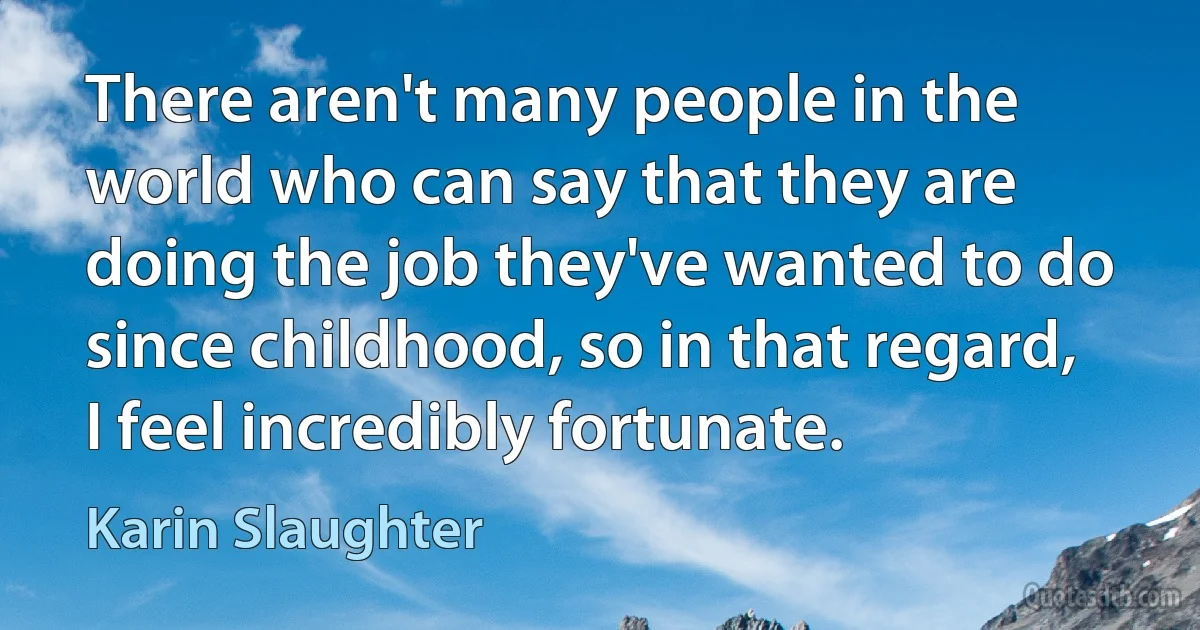 There aren't many people in the world who can say that they are doing the job they've wanted to do since childhood, so in that regard, I feel incredibly fortunate. (Karin Slaughter)