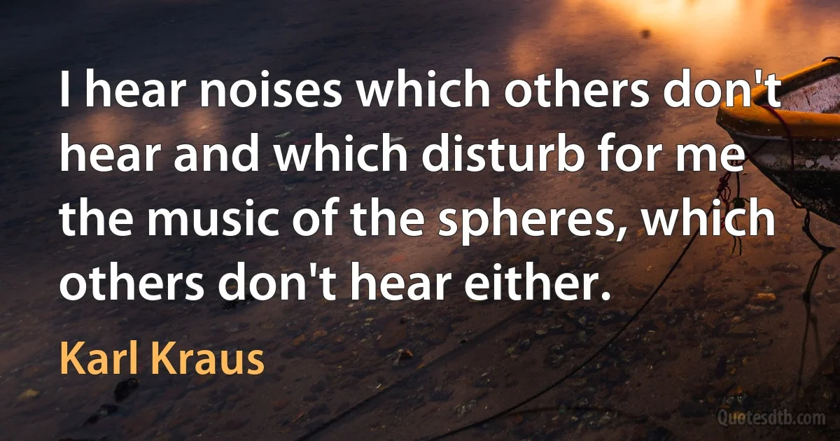 I hear noises which others don't hear and which disturb for me the music of the spheres, which others don't hear either. (Karl Kraus)