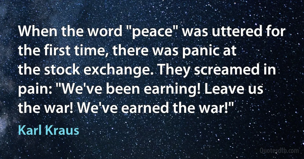 When the word "peace" was uttered for the first time, there was panic at the stock exchange. They screamed in pain: "We've been earning! Leave us the war! We've earned the war!" (Karl Kraus)