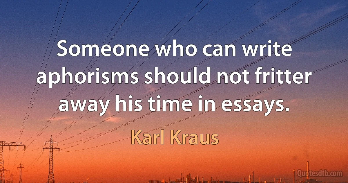 Someone who can write aphorisms should not fritter away his time in essays. (Karl Kraus)