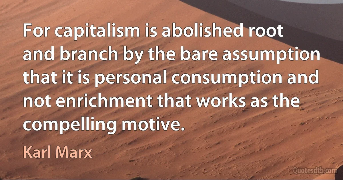 For capitalism is abolished root and branch by the bare assumption that it is personal consumption and not enrichment that works as the compelling motive. (Karl Marx)