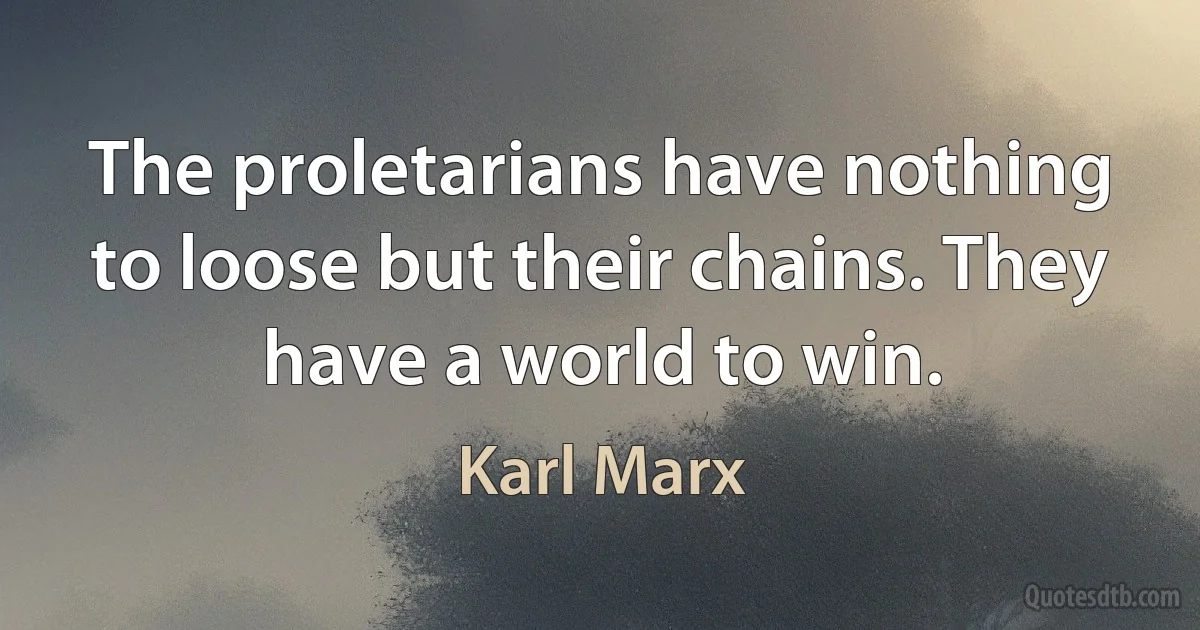 The proletarians have nothing to loose but their chains. They have a world to win. (Karl Marx)