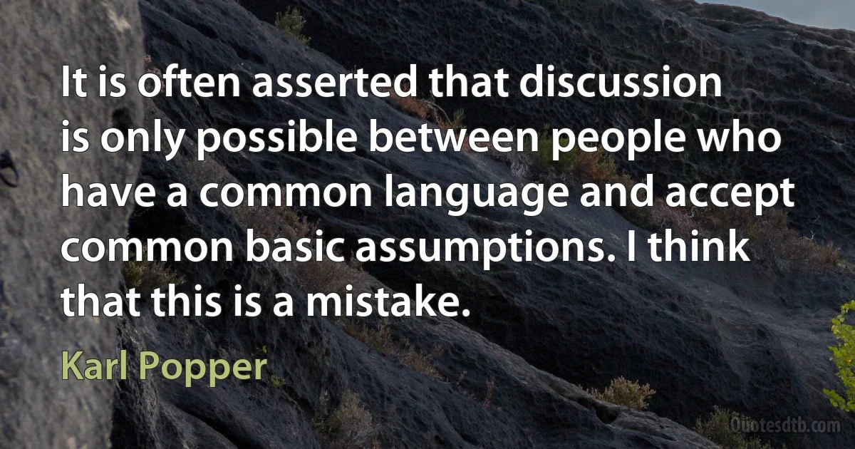 It is often asserted that discussion is only possible between people who have a common language and accept common basic assumptions. I think that this is a mistake. (Karl Popper)