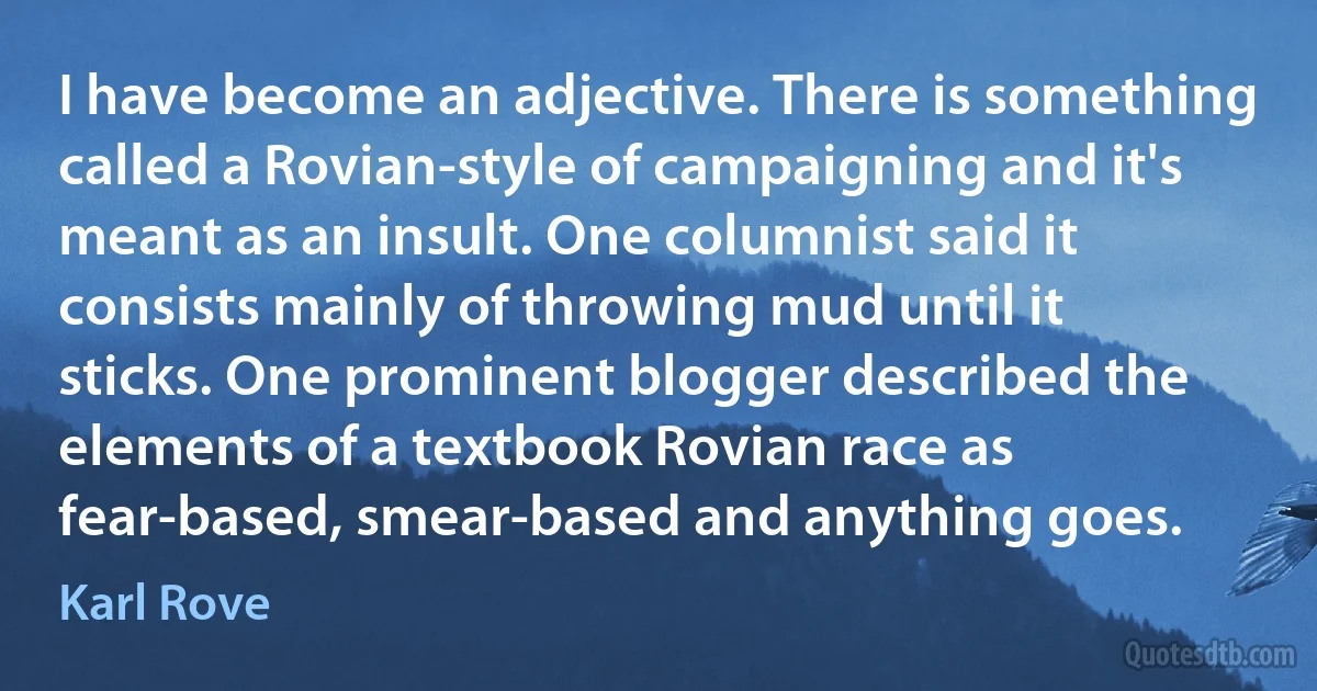 I have become an adjective. There is something called a Rovian-style of campaigning and it's meant as an insult. One columnist said it consists mainly of throwing mud until it sticks. One prominent blogger described the elements of a textbook Rovian race as fear-based, smear-based and anything goes. (Karl Rove)