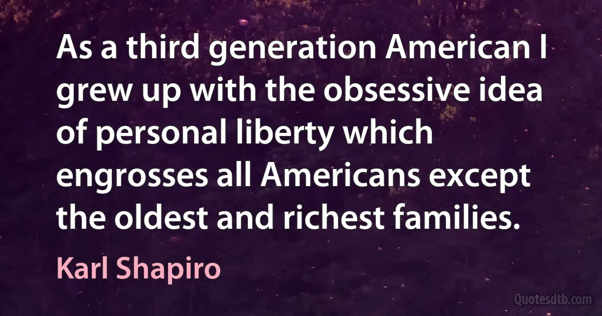 As a third generation American I grew up with the obsessive idea of personal liberty which engrosses all Americans except the oldest and richest families. (Karl Shapiro)