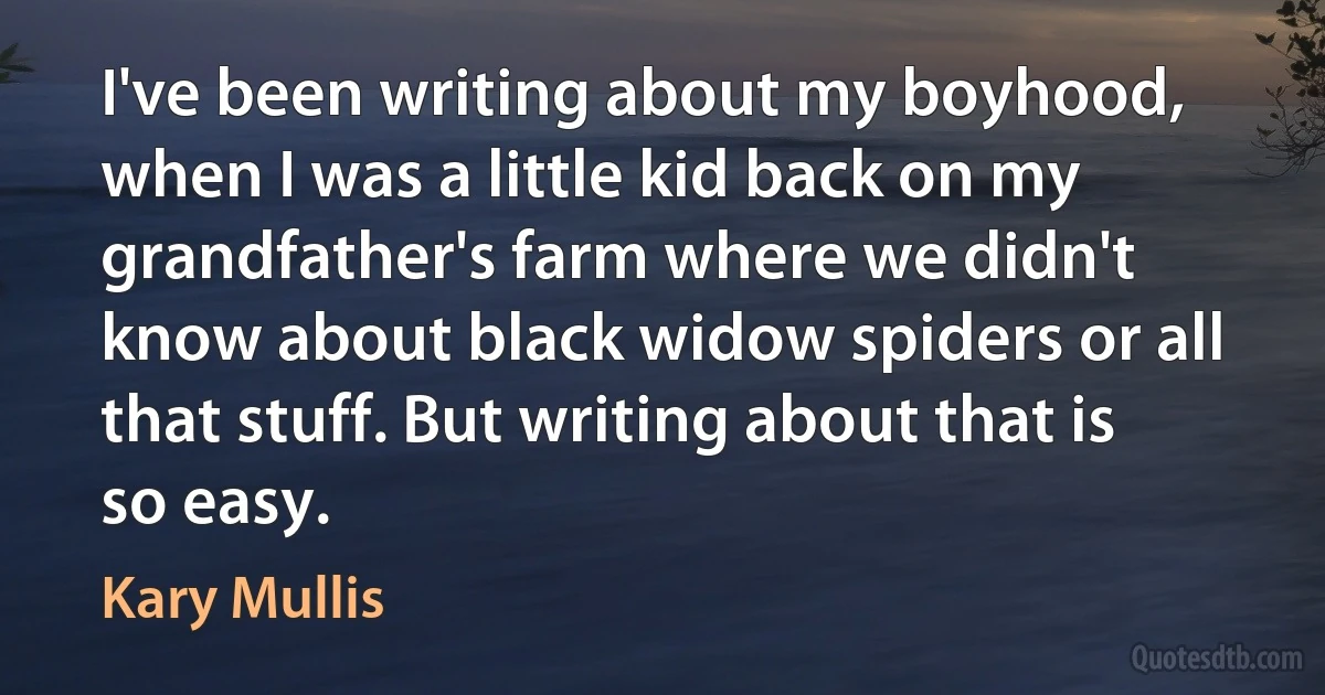 I've been writing about my boyhood, when I was a little kid back on my grandfather's farm where we didn't know about black widow spiders or all that stuff. But writing about that is so easy. (Kary Mullis)