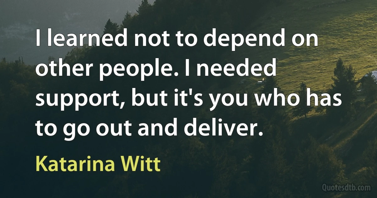 I learned not to depend on other people. I needed support, but it's you who has to go out and deliver. (Katarina Witt)