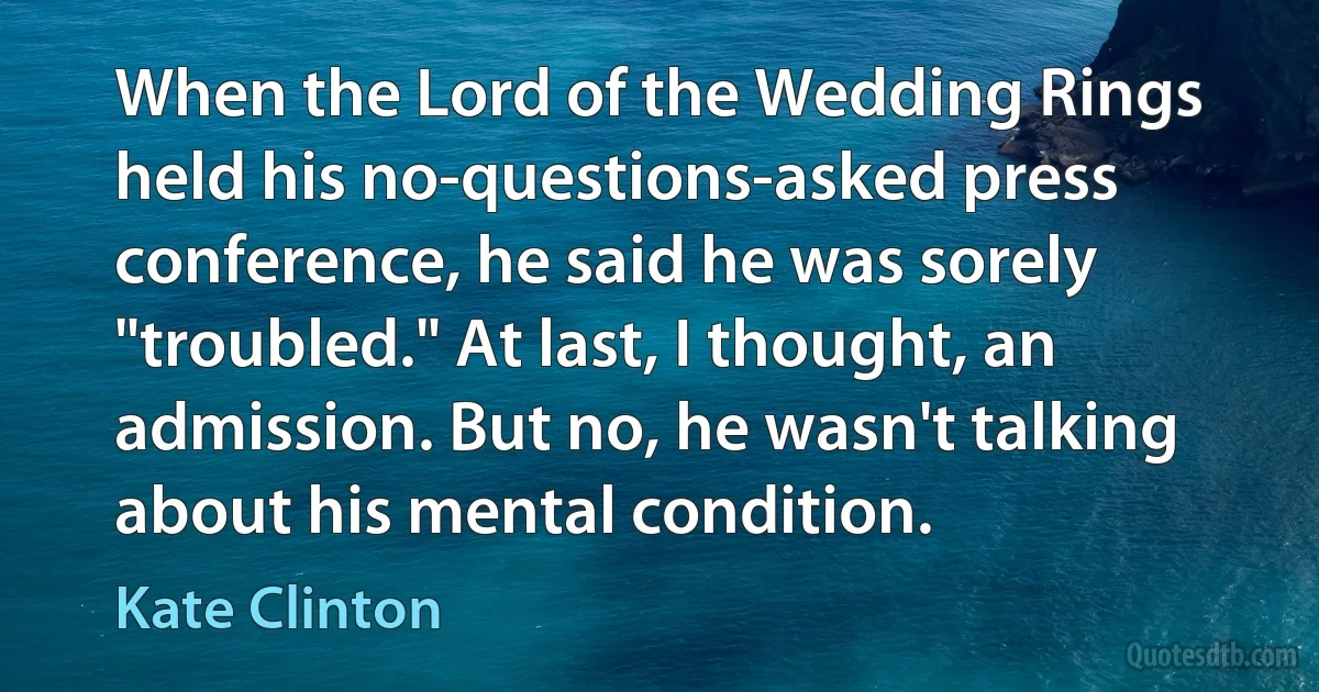 When the Lord of the Wedding Rings held his no-questions-asked press conference, he said he was sorely "troubled." At last, I thought, an admission. But no, he wasn't talking about his mental condition. (Kate Clinton)