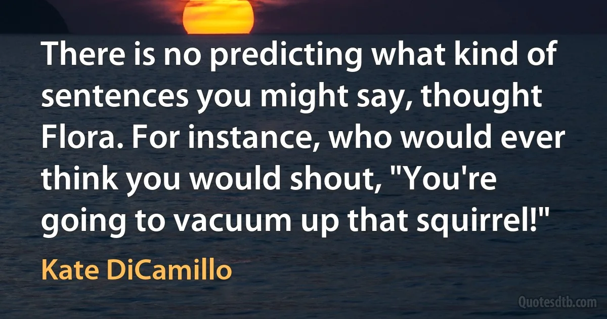 There is no predicting what kind of sentences you might say, thought Flora. For instance, who would ever think you would shout, "You're going to vacuum up that squirrel!" (Kate DiCamillo)