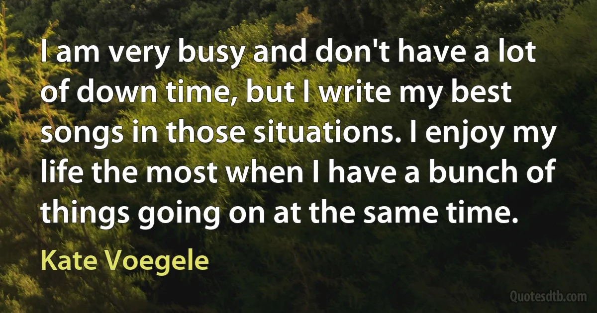 I am very busy and don't have a lot of down time, but I write my best songs in those situations. I enjoy my life the most when I have a bunch of things going on at the same time. (Kate Voegele)