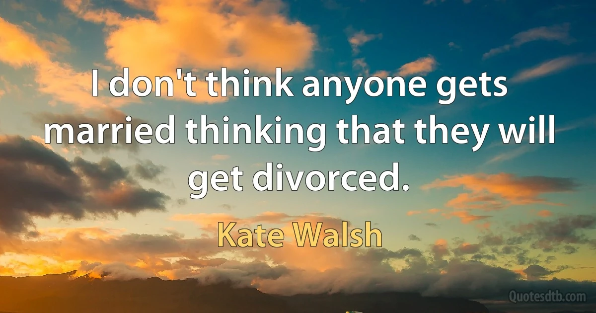 I don't think anyone gets married thinking that they will get divorced. (Kate Walsh)