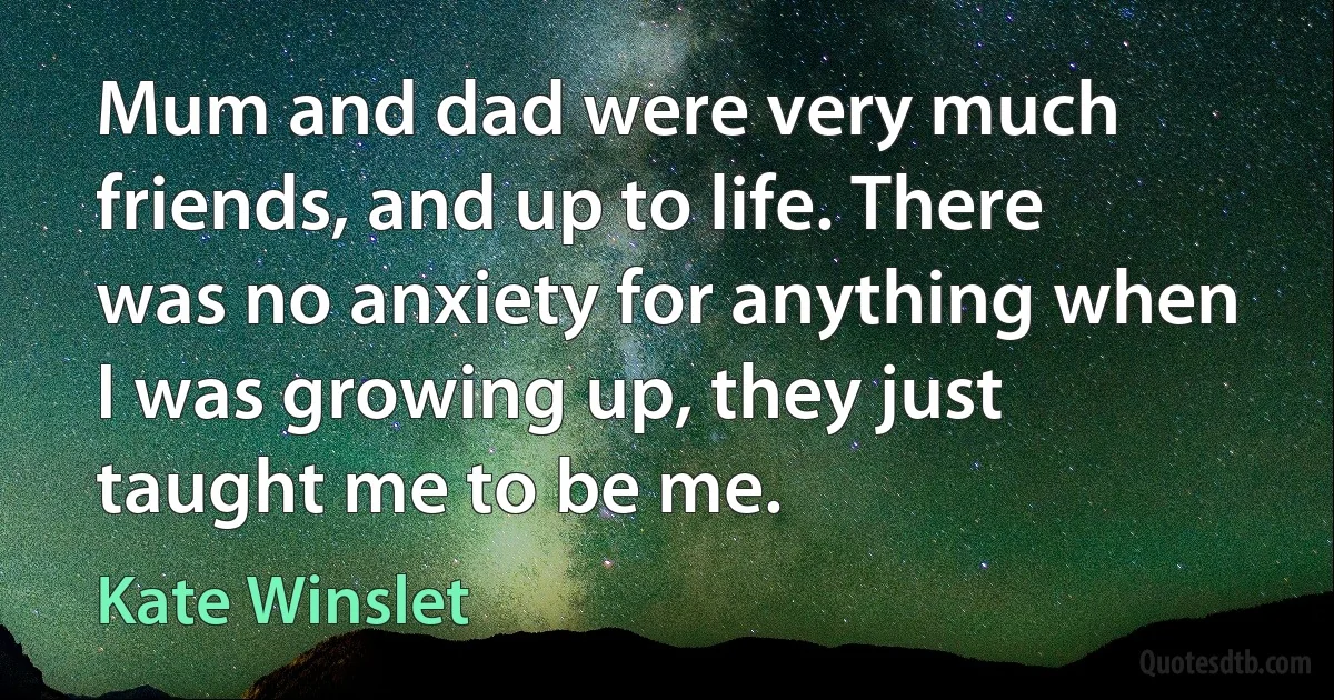 Mum and dad were very much friends, and up to life. There was no anxiety for anything when I was growing up, they just taught me to be me. (Kate Winslet)