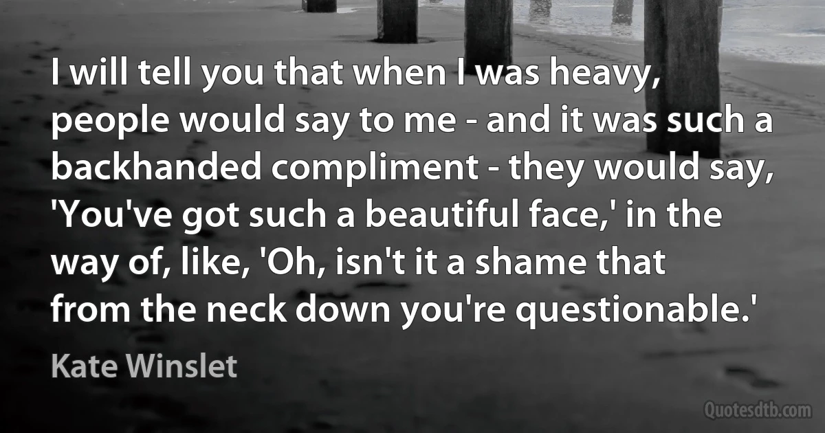 I will tell you that when I was heavy, people would say to me - and it was such a backhanded compliment - they would say, 'You've got such a beautiful face,' in the way of, like, 'Oh, isn't it a shame that from the neck down you're questionable.' (Kate Winslet)