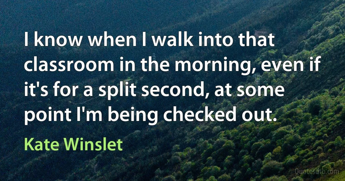 I know when I walk into that classroom in the morning, even if it's for a split second, at some point I'm being checked out. (Kate Winslet)